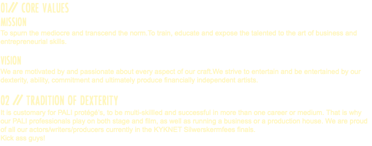 01// CORE VALUES MISSION To spurn the mediocre and transcend the norm.To train, educate and expose the talented to the art of business and entrepreneurial skills. VISION We are motivated by and passionate about every aspect of our craft.We strive to entertain and be entertained by our dexterity, ability, commitment and ultimately produce financially independent artists. 02 // TRADITION OF DEXTERITY It is customary for PALI protégé’s, to be multi-skillled and successful in more than one career or medium. That is why our PALI professionals play on both stage and film, as well as running a business or a production house. We are proud of all our actors/writers/producers currently in the KYKNET Silwerskermfees finals. Kick ass guys!