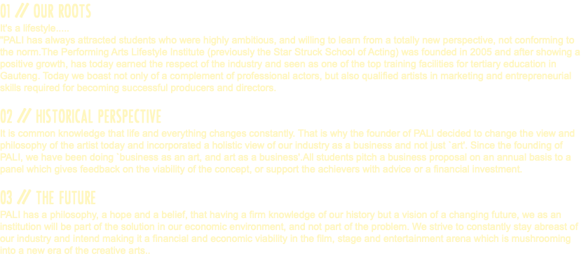 01 // OUR ROOTS It's a lifestyle..... "PALI has always attracted students who were highly ambitious, and willing to learn from a totally new perspective, not conforming to the norm.The Performing Arts Lifestyle Institute (previously the Star Struck School of Acting) was founded in 2005 and after showing a positive growth, has today earned the respect of the industry and seen as one of the top training facilities for tertiary education in Gauteng. Today we boast not only of a complement of professional actors, but also qualified artists in marketing and entrepreneurial skills required for becoming successful producers and directors. 02 // HISTORICAL PERSPECTIVE It is common knowledge that life and everything changes constantly. That is why the founder of PALI decided to change the view and philosophy of the artist today and incorporated a holistic view of our industry as a business and not just `art'. Since the founding of PALI, we have been doing `business as an art, and art as a business'.All students pitch a business proposal on an annual basis to a panel which gives feedback on the viability of the concept, or support the achievers with advice or a financial investment. 03 // THE FUTURE PALI has a philosophy, a hope and a belief, that having a firm knowledge of our history but a vision of a changing future, we as an institution will be part of the solution in our economic environment, and not part of the problem. We strive to constantly stay abreast of our industry and intend making it a financial and economic viability in the film, stage and entertainment arena which is mushrooming into a new era of the creative arts..