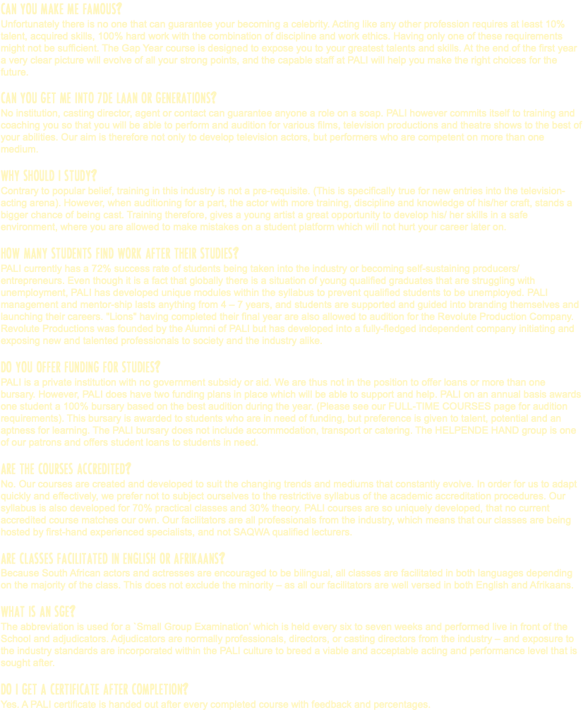 CAN YOU MAKE ME FAMOUS? Unfortunately there is no one that can guarantee your becoming a celebrity. Acting like any other profession requires at least 10% talent, acquired skills, 100% hard work with the combination of discipline and work ethics. Having only one of these requirements might not be sufficient. The Gap Year course is designed to expose you to your greatest talents and skills. At the end of the first year a very clear picture will evolve of all your strong points, and the capable staff at PALI will help you make the right choices for the future. CAN YOU GET ME INTO 7DE LAAN OR GENERATIONS? No institution, casting director, agent or contact can guarantee anyone a role on a soap. PALI however commits itself to training and coaching you so that you will be able to perform and audition for various films, television productions and theatre shows to the best of your abilities. Our aim is therefore not only to develop television actors, but performers who are competent on more than one medium. WHY SHOULD I STUDY? Contrary to popular belief, training in this industry is not a pre-requisite. (This is specifically true for new entries into the television-acting arena). However, when auditioning for a part, the actor with more training, discipline and knowledge of his/her craft, stands a bigger chance of being cast. Training therefore, gives a young artist a great opportunity to develop his/ her skills in a safe environment, where you are allowed to make mistakes on a student platform which will not hurt your career later on. HOW MANY STUDENTS FIND WORK AFTER THEIR STUDIES? PALI currently has a 72% success rate of students being taken into the industry or becoming self-sustaining producers/ entrepreneurs. Even though it is a fact that globally there is a situation of young qualified graduates that are struggling with unemployment, PALI has developed unique modules within the syllabus to prevent qualified students to be unemployed. PALI management and mentor-ship lasts anything from 4 – 7 years, and students are supported and guided into branding themselves and launching their careers. "Lions" having completed their final year are also allowed to audition for the Revolute Production Company. Revolute Productions was founded by the Alumni of PALI but has developed into a fully-fledged independent company initiating and exposing new and talented professionals to society and the industry alike. DO YOU OFFER FUNDING FOR STUDIES? PALI is a private institution with no government subsidy or aid. We are thus not in the position to offer loans or more than one bursary. However, PALI does have two funding plans in place which will be able to support and help. PALI on an annual basis awards one student a 100% bursary based on the best audition during the year. (Please see our FULL-TIME COURSES page for audition requirements). This bursary is awarded to students who are in need of funding, but preference is given to talent, potential and an aptness for learning. The PALI bursary does not include accommodation, transport or catering. The HELPENDE HAND group is one of our patrons and offers student loans to students in need. ARE THE COURSES ACCREDITED? No. Our courses are created and developed to suit the changing trends and mediums that constantly evolve. In order for us to adapt quickly and effectively, we prefer not to subject ourselves to the restrictive syllabus of the academic accreditation procedures. Our syllabus is also developed for 70% practical classes and 30% theory. PALI courses are so uniquely developed, that no current accredited course matches our own. Our facilitators are all professionals from the industry, which means that our classes are being hosted by first-hand experienced specialists, and not SAQWA qualified lecturers. ARE CLASSES FACILITATED IN ENGLISH OR AFRIKAANS? Because South African actors and actresses are encouraged to be bilingual, all classes are facilitated in both languages depending on the majority of the class. This does not exclude the minority – as all our facilitators are well versed in both English and Afrikaans. WHAT IS AN SGE? The abbreviation is used for a `Small Group Examination’ which is held every six to seven weeks and performed live in front of the School and adjudicators. Adjudicators are normally professionals, directors, or casting directors from the industry – and exposure to the industry standards are incorporated within the PALI culture to breed a viable and acceptable acting and performance level that is sought after. DO I GET A CERTIFICATE AFTER COMPLETION? Yes. A PALI certificate is handed out after every completed course with feedback and percentages.